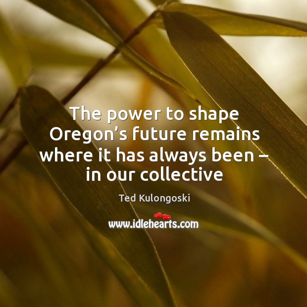 The power to shape oregon’s future remains where it has always been – in our collective Ted Kulongoski Picture Quote