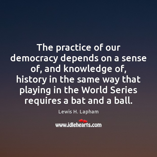 The practice of our democracy depends on a sense of, and knowledge Lewis H. Lapham Picture Quote