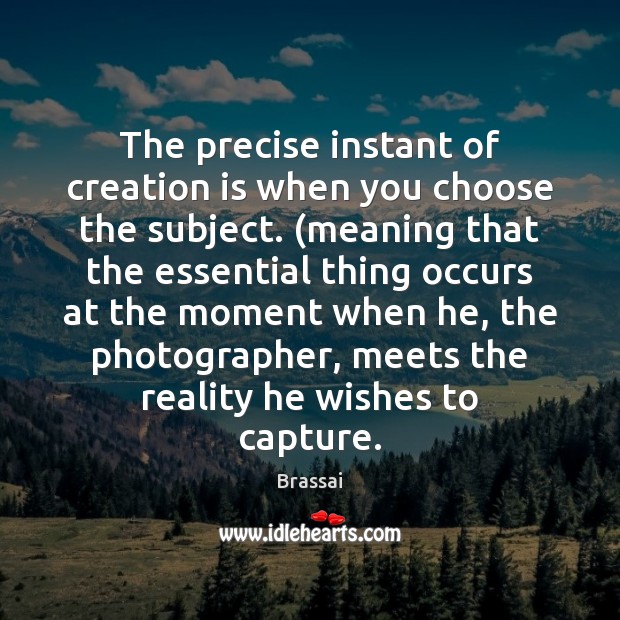 The precise instant of creation is when you choose the subject. (meaning Brassai Picture Quote