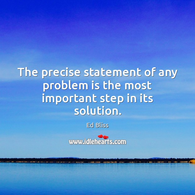 The precise statement of any problem is the most important step in its solution. Ed Bliss Picture Quote