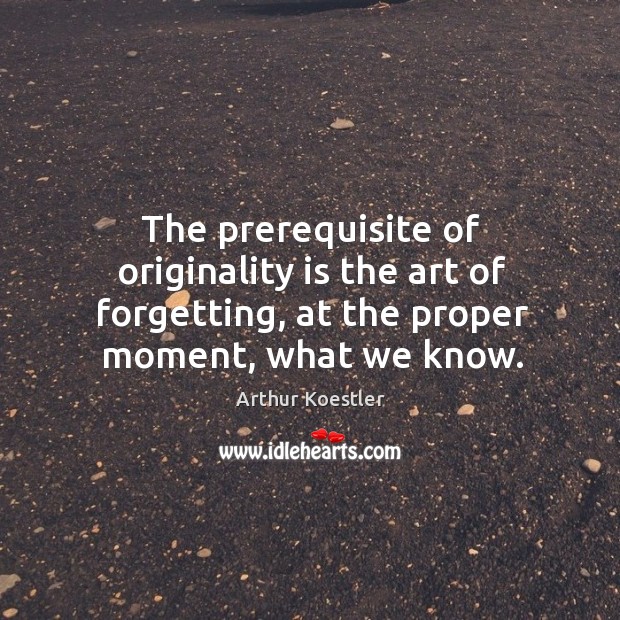 The prerequisite of originality is the art of forgetting, at the proper moment, what we know. Arthur Koestler Picture Quote