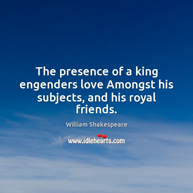 The presence of a king engenders love Amongst his subjects, and his royal friends. Image