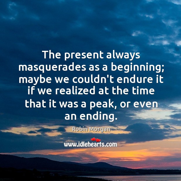 The present always masquerades as a beginning; maybe we couldn’t endure it Robin Morgan Picture Quote