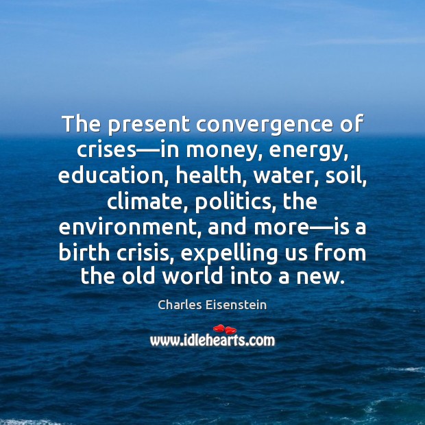 The present convergence of crises––in money, energy, education, health, water, soil, Charles Eisenstein Picture Quote
