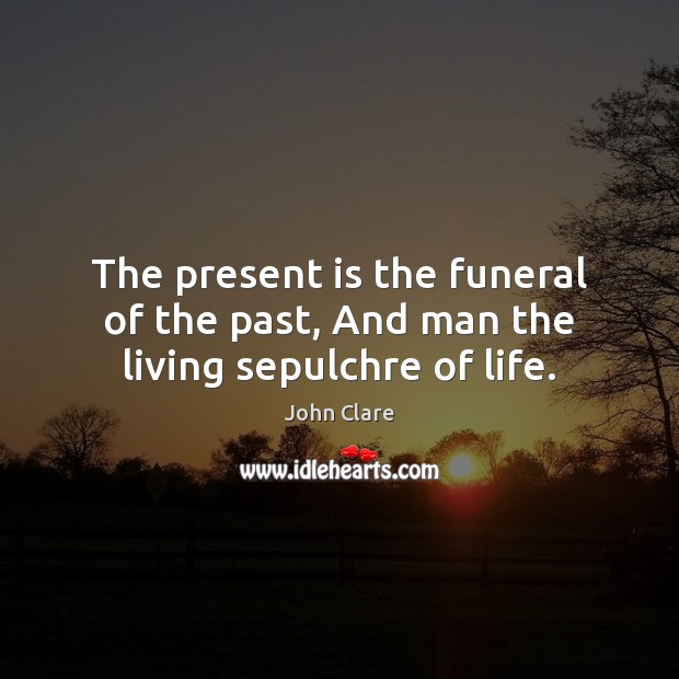 The present is the funeral of the past, And man the living sepulchre of life. John Clare Picture Quote
