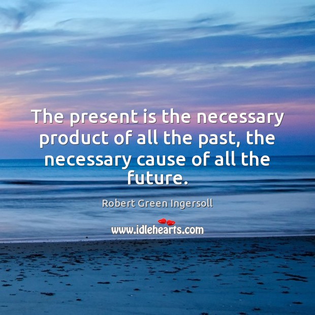 The present is the necessary product of all the past, the necessary Robert Green Ingersoll Picture Quote