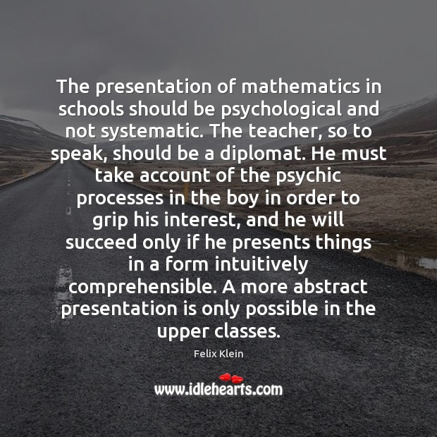 The presentation of mathematics in schools should be psychological and not systematic. Felix Klein Picture Quote