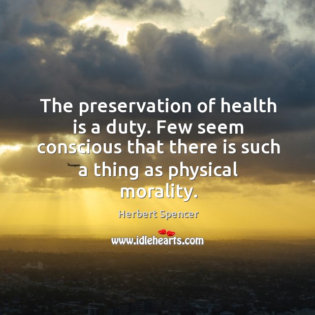 The preservation of health is a duty. Few seem conscious that there is such a thing as physical morality. Herbert Spencer Picture Quote
