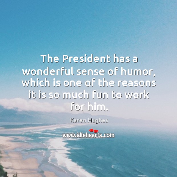 The president has a wonderful sense of humor, which is one of the reasons it is so much fun to work for him. Karen Hughes Picture Quote
