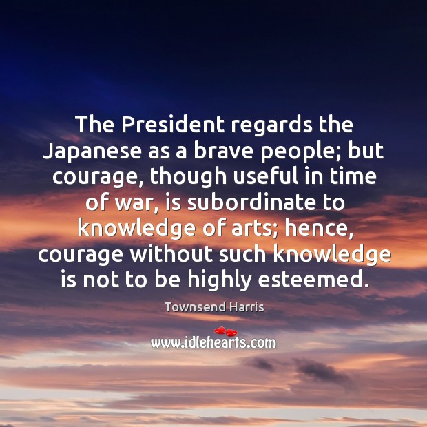 The president regards the japanese as a brave people; but courage, though useful Townsend Harris Picture Quote