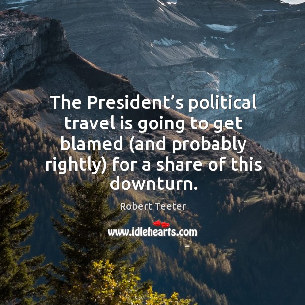 The president’s political travel is going to get blamed (and probably rightly) for a share of this downturn. Robert Teeter Picture Quote