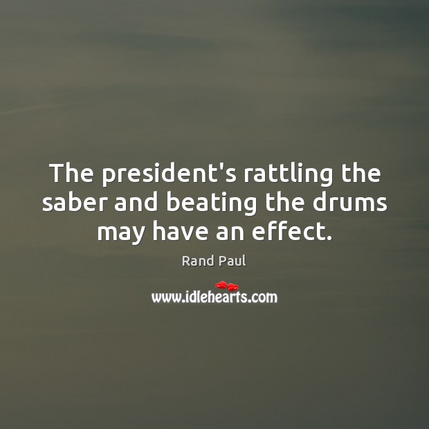 The president’s rattling the saber and beating the drums may have an effect. Rand Paul Picture Quote