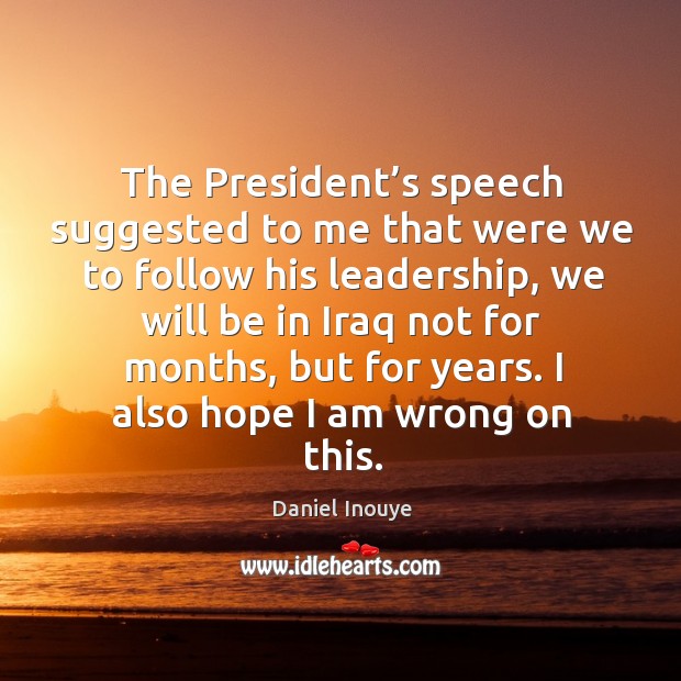 The president’s speech suggested to me that were we to follow his leadership, we will be in iraq Daniel Inouye Picture Quote