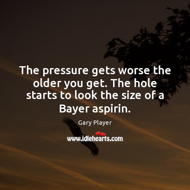 The pressure gets worse the older you get. The hole starts to Gary Player Picture Quote