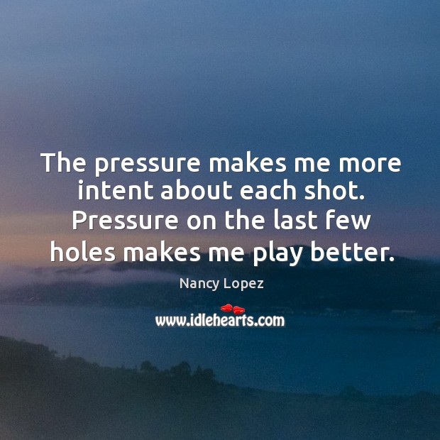 The pressure makes me more intent about each shot. Pressure on the last few holes makes me play better. Nancy Lopez Picture Quote