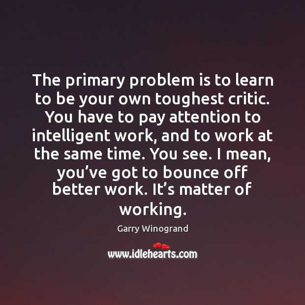 The primary problem is to learn to be your own toughest critic. Garry Winogrand Picture Quote