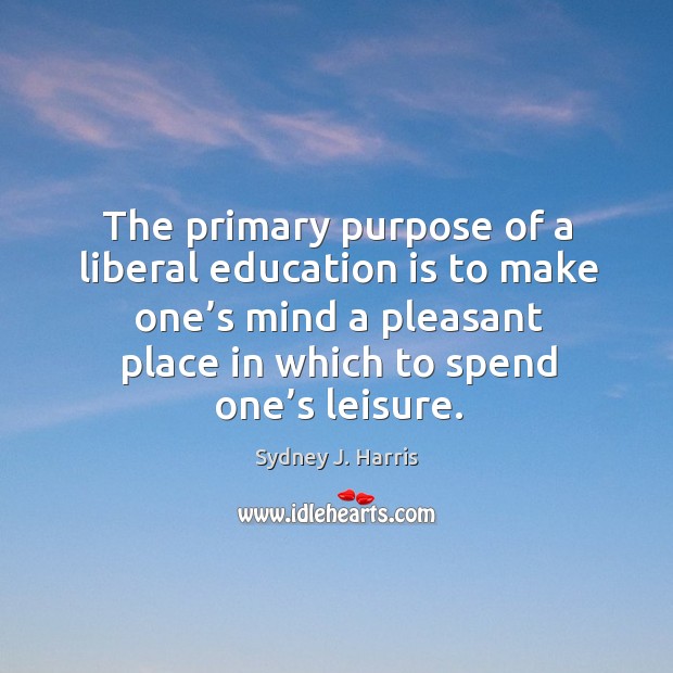 The primary purpose of a liberal education is to make one’s mind a pleasant place in which to spend one’s leisure. Sydney J. Harris Picture Quote
