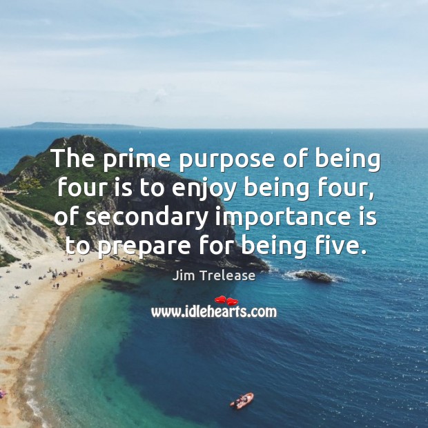 The prime purpose of being four is to enjoy being four, of secondary importance is to prepare for being five. Jim Trelease Picture Quote