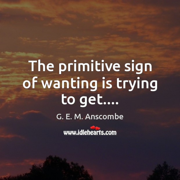 The primitive sign of wanting is trying to get…. G. E. M. Anscombe Picture Quote