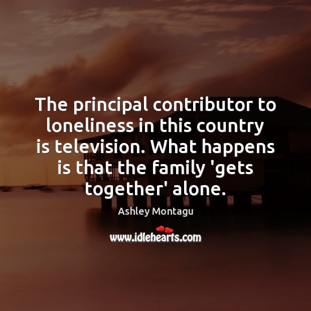 The principal contributor to loneliness in this country is television. What happens Ashley Montagu Picture Quote