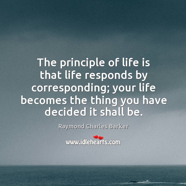 The principle of life is that life responds by corresponding; your life becomes the thing you have decided it shall be. Raymond Charles Barker Picture Quote