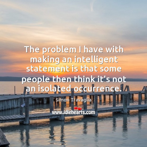 The problem I have with making an intelligent statement is that some people then think it’s not an isolated occurrence. Simon Travaglia Picture Quote