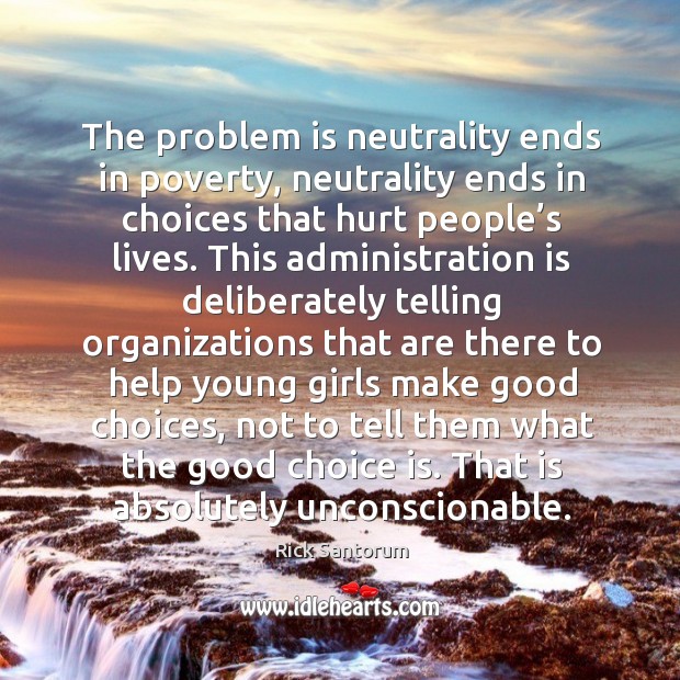 The problem is neutrality ends in poverty, neutrality ends in choices that hurt people’s lives. Rick Santorum Picture Quote
