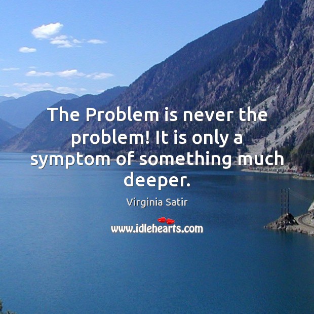 The Problem is never the problem! It is only a symptom of something much deeper. Virginia Satir Picture Quote