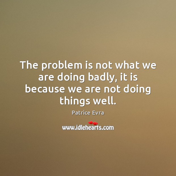 The problem is not what we are doing badly, it is because we are not doing things well. 