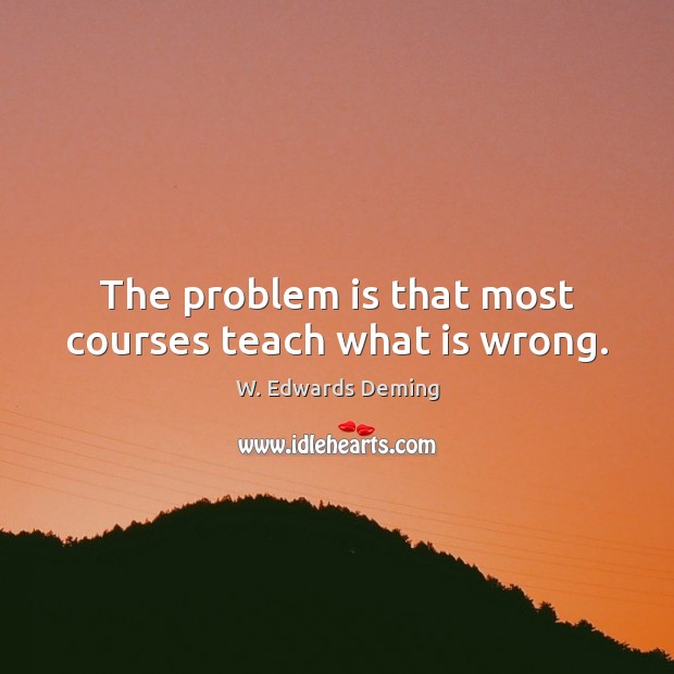 The problem is that most courses teach what is wrong. W. Edwards Deming Picture Quote