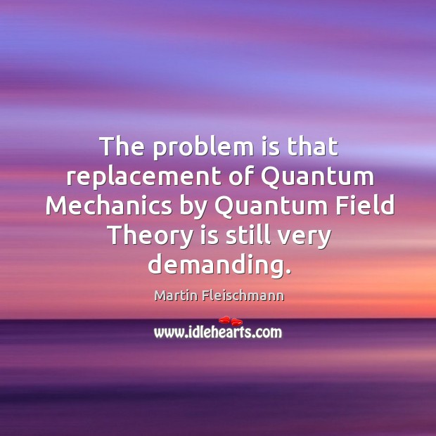 The problem is that replacement of quantum mechanics by quantum field theory is still very demanding. Martin Fleischmann Picture Quote