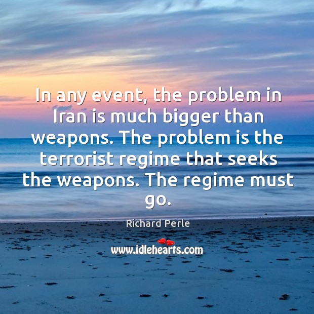 The problem is the terrorist regime that seeks the weapons. The regime must go. Richard Perle Picture Quote