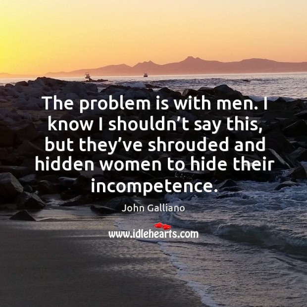 The problem is with men. I know I shouldn’t say this, but they’ve shrouded and hidden women to hide their incompetence. John Galliano Picture Quote