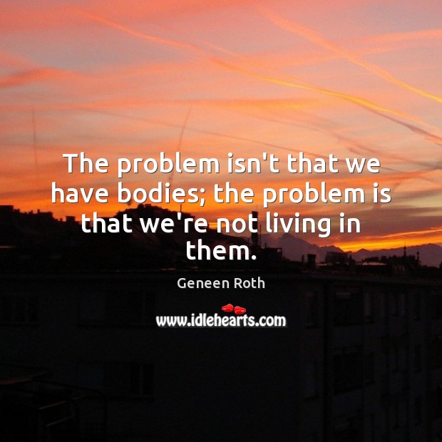 The problem isn’t that we have bodies; the problem is that we’re not living in them. Geneen Roth Picture Quote