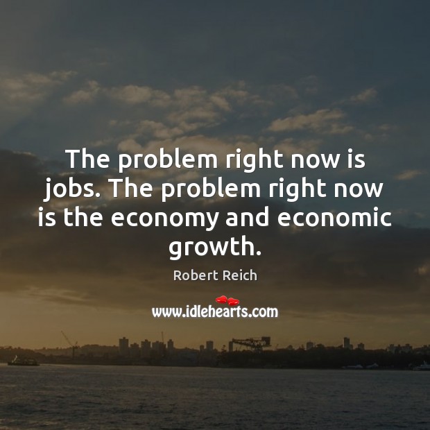 The problem right now is jobs. The problem right now is the economy and economic growth. Robert Reich Picture Quote