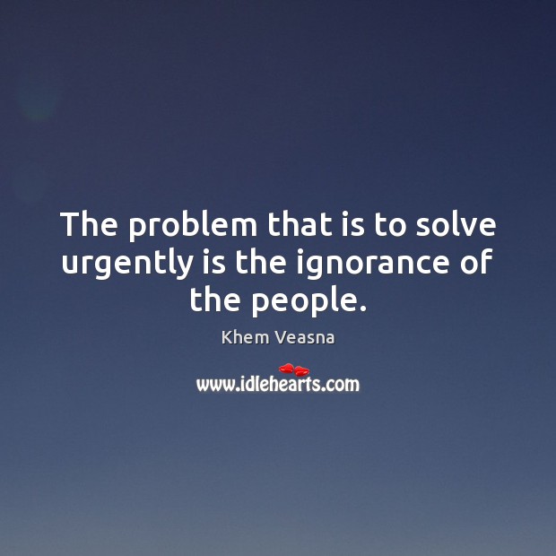 The problem that is to solve urgently is the ignorance of the people. Khem Veasna Picture Quote