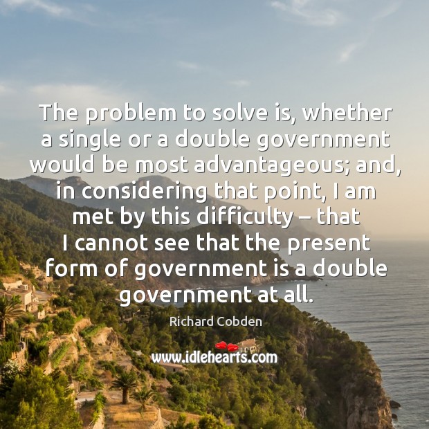 The problem to solve is, whether a single or a double government would be most advantageous Richard Cobden Picture Quote
