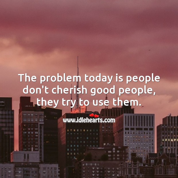 The problem today is people don’t cherish good people, they try to use them. 