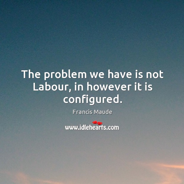 The problem we have is not labour, in however it is configured. Francis Maude Picture Quote