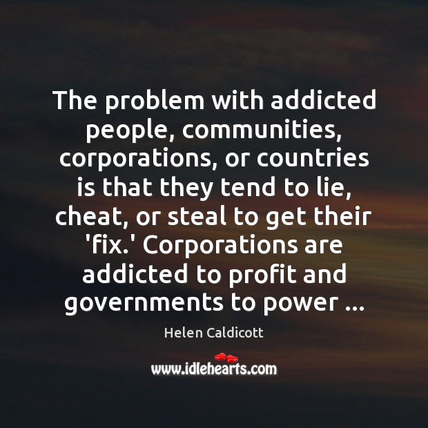 The problem with addicted people, communities, corporations, or countries is that they Helen Caldicott Picture Quote