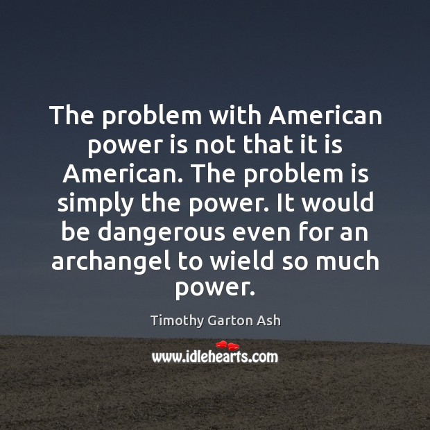 The problem with American power is not that it is American. The Timothy Garton Ash Picture Quote
