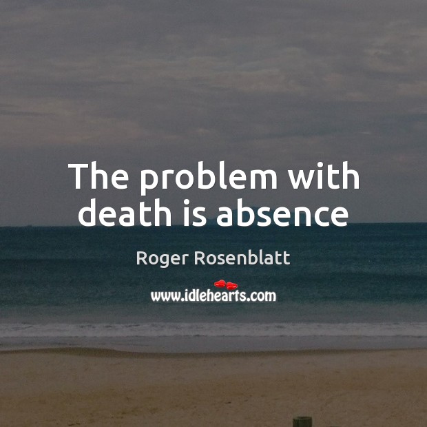The problem with death is absence Roger Rosenblatt Picture Quote