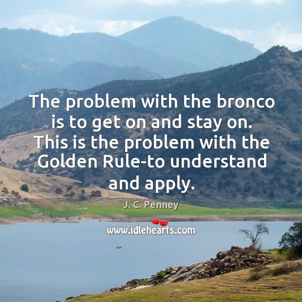 The problem with the bronco is to get on and stay on. This is the problem with the golden rule-to understand and apply.  j. C. Penney     the important work of moving the world forward does not wait to be done by perfect men.  george eliot     it was the biggest inflation and the most sustained inflation that the united states had ever had.  paul volcker Image