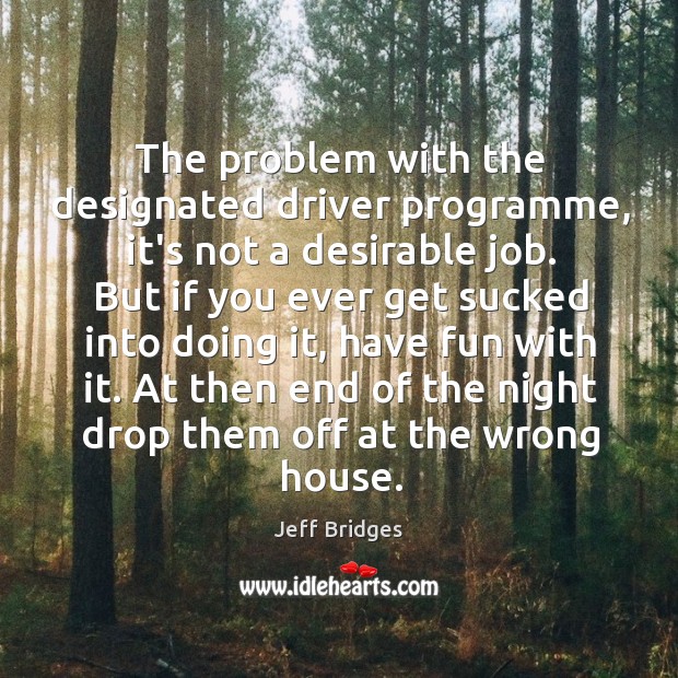 The problem with the designated driver programme, it’s not a desirable job. Jeff Bridges Picture Quote