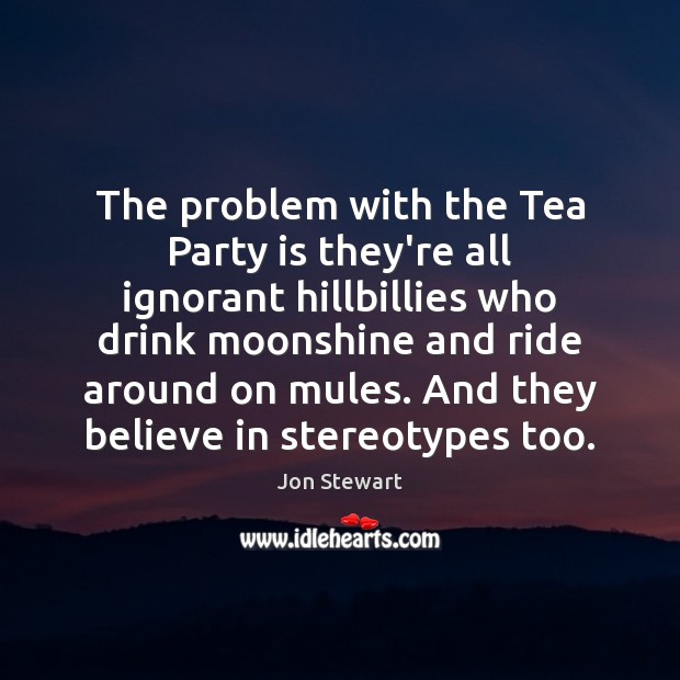 The problem with the Tea Party is they’re all ignorant hillbillies who Jon Stewart Picture Quote