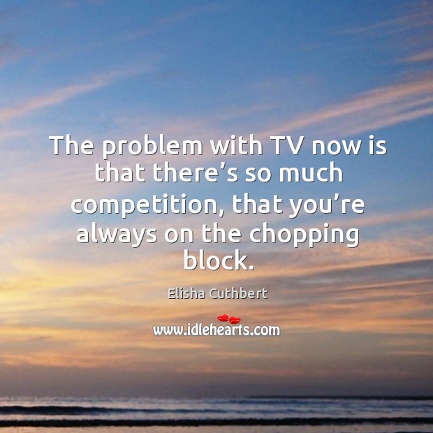 The problem with tv now is that there’s so much competition, that you’re always on the chopping block. Elisha Cuthbert Picture Quote
