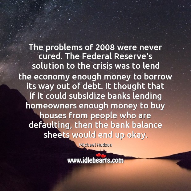 The problems of 2008 were never cured. The Federal Reserve’s solution to the Michael Hudson Picture Quote
