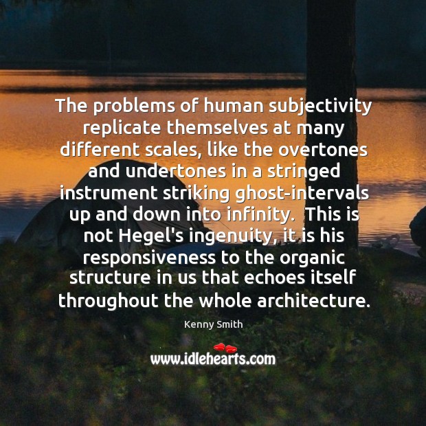 The problems of human subjectivity replicate themselves at many different scales, like 