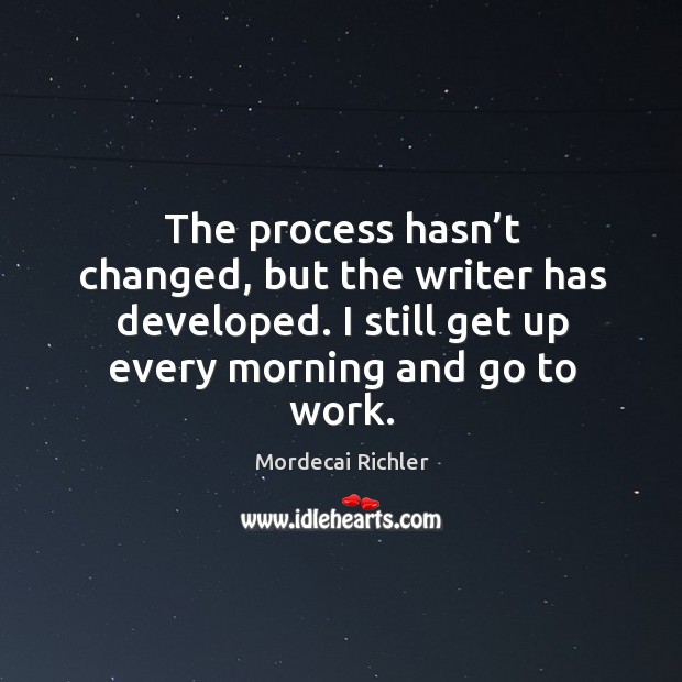 The process hasn’t changed, but the writer has developed. I still get up every morning and go to work. Image