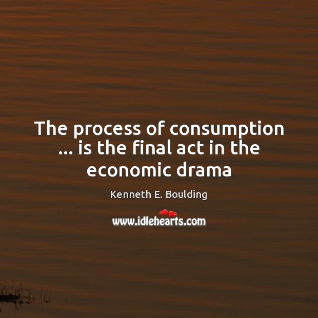 The process of consumption … is the final act in the economic drama Kenneth E. Boulding Picture Quote